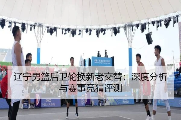 辽宁男篮后卫轮换新老交替：深度分析与赛事竞猜评测
