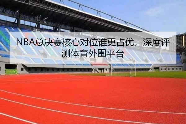 NBA总决赛核心对位谁更占优，深度评测体育外围平台